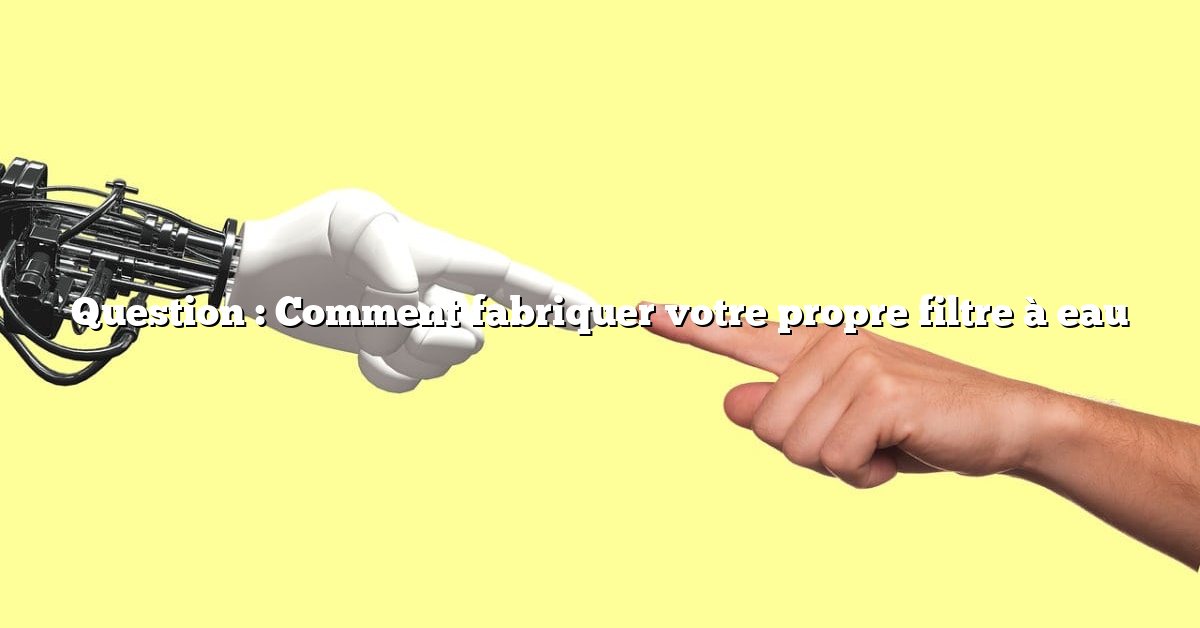 Question : Comment fabriquer votre propre filtre à eau